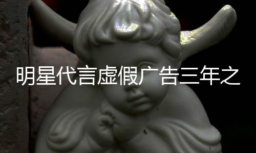虚假代言之内再代广告三年不得明星言